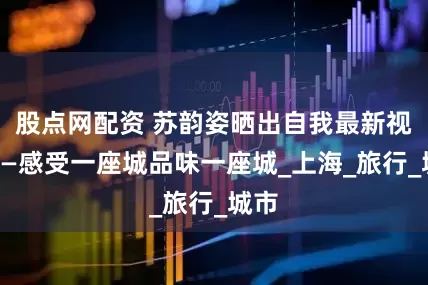 股点网配资 苏韵姿晒出自我最新视频——感受一座城品味一座城_上海_旅行_城市