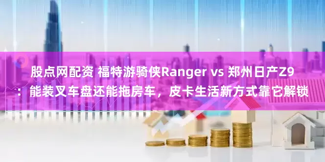 股点网配资 福特游骑侠Ranger vs 郑州日产Z9：能装叉车盘还能拖房车，皮卡生活新方式靠它解锁